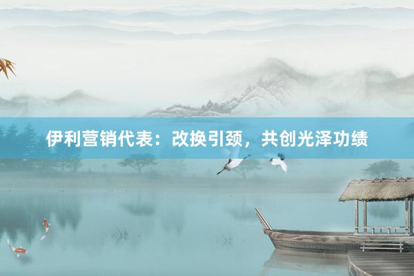伊利营销代表：改换引颈，共创光泽功绩